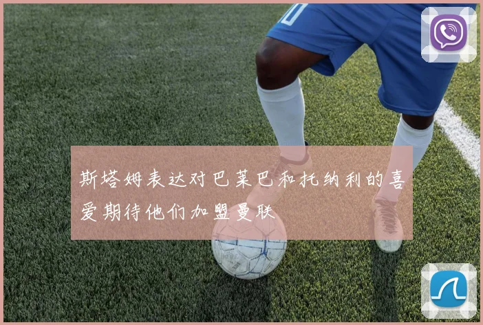 斯塔姆表达对巴莱巴和托纳利的喜爱期待他们加盟曼联