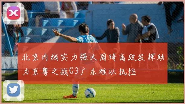 北京内线实力强大周琦高效发挥助力京粤之战G3广东难以抵挡