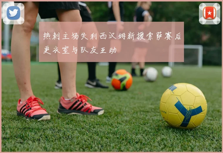 热刺主场失利西汉姆新援索萨赛后更衣室与队友互动