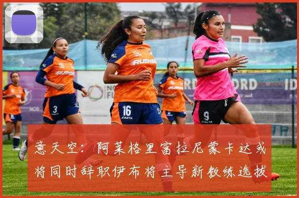 意天空：阿莱格里富拉尼蒙卡达或将同时辞职伊布将主导新教练选拔工作
