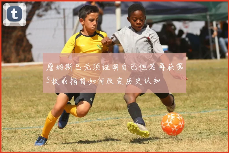 詹姆斯已无须证明自己但若再获第5枚戒指将如何改变历史认知