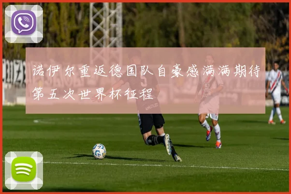 诺伊尔重返德国队自豪感满满期待第五次世界杯征程