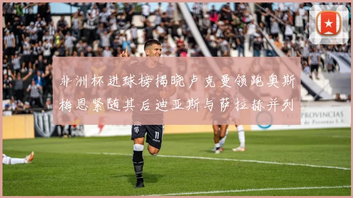 非洲杯进球榜揭晓卢克曼领跑奥斯梅恩紧随其后迪亚斯与萨拉赫并列第三