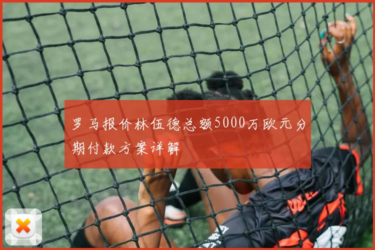 罗马报价林伍德总额5000万欧元分期付款方案详解