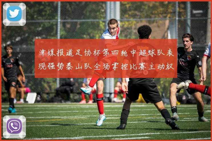 津媒报道足协杯第四轮中超球队表现强势泰山队全场掌控比赛主动权