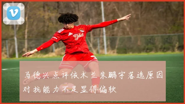 马德兴点评依木兰朱鹏宇落选原因对抗能力不足显得偏软