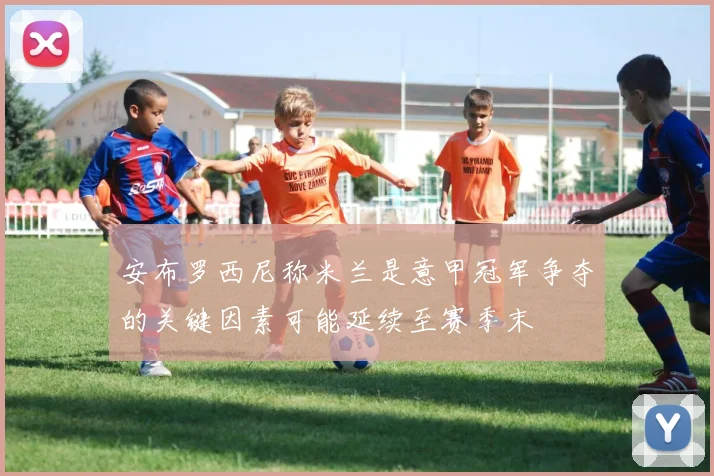 安布罗西尼称米兰是意甲冠军争夺的关键因素可能延续至赛季末