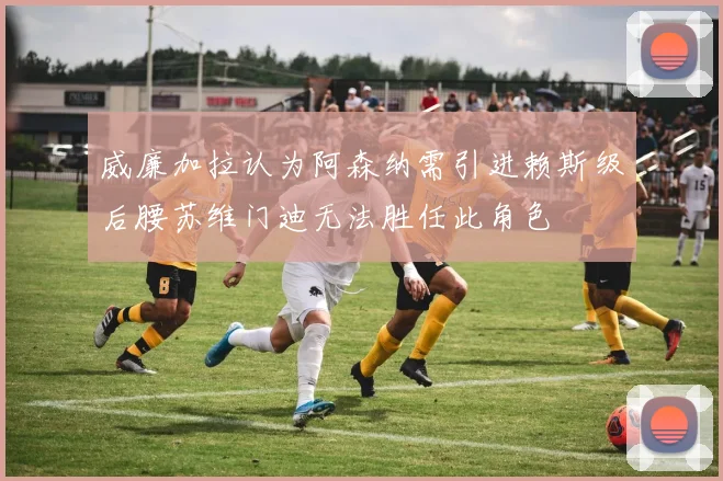 威廉加拉认为阿森纳需引进赖斯级后腰苏维门迪无法胜任此角色