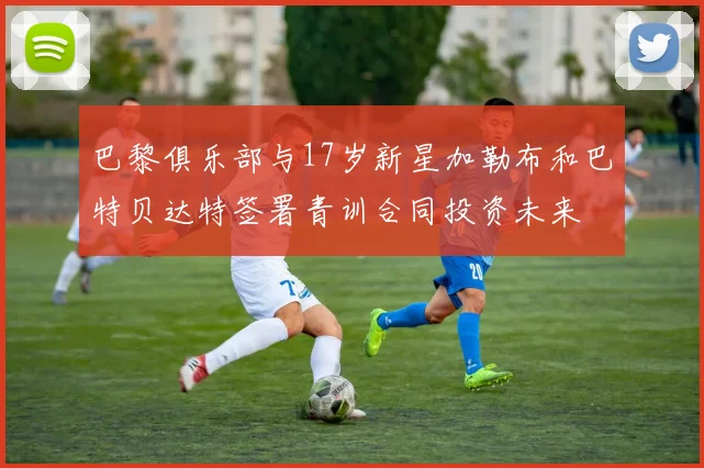 巴黎俱乐部与17岁新星加勒布和巴特贝达特签署青训合同投资未来