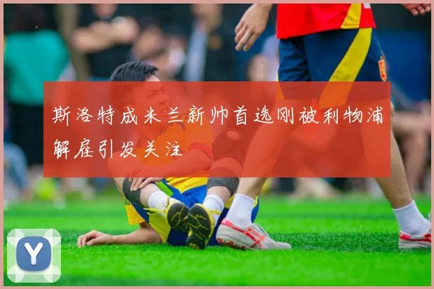 斯洛特成米兰新帅首选刚被利物浦解雇引发关注