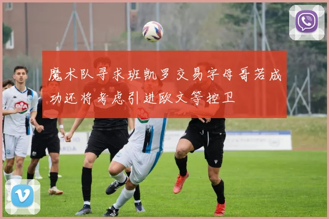 魔术队寻求班凯罗交易字母哥若成功还将考虑引进欧文等控卫
