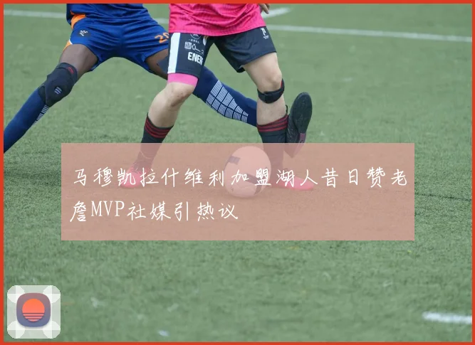 马穆凯拉什维利加盟湖人昔日赞老詹MVP社媒引热议