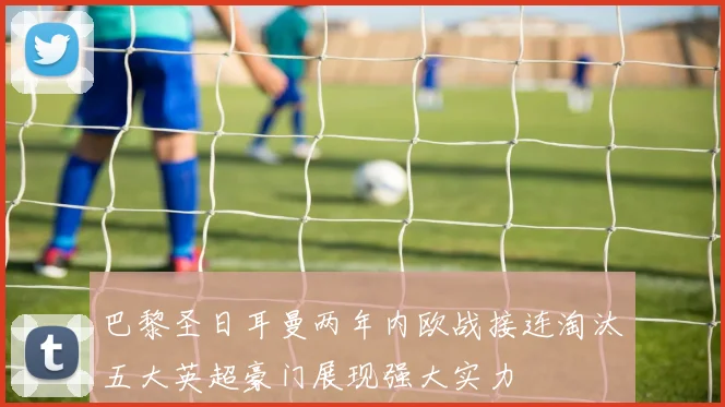 巴黎圣日耳曼两年内欧战接连淘汰五大英超豪门展现强大实力