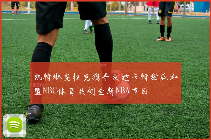 凯特琳克拉克携手麦迪卡特甜瓜加盟NBC体育共创全新NBA节目