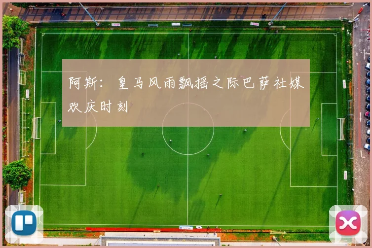 阿斯：皇马风雨飘摇之际巴萨社媒欢庆时刻