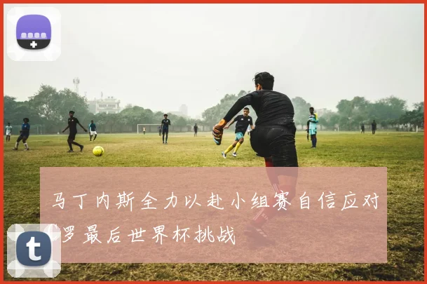 马丁内斯全力以赴小组赛自信应对C罗最后世界杯挑战