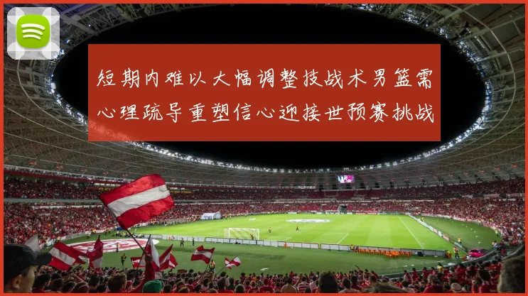 短期内难以大幅调整技战术男篮需心理疏导重塑信心迎接世预赛挑战