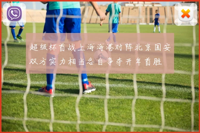 超级杯首战上海海港对阵北京国安双方实力相当各自争夺开年首胜