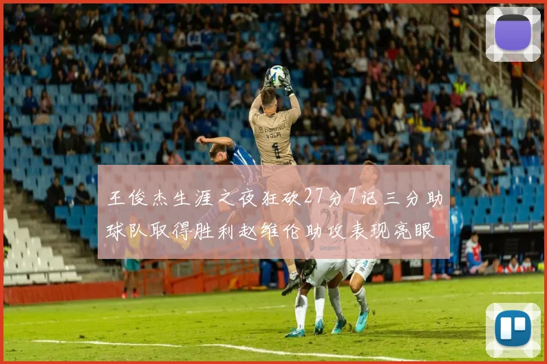 王俊杰生涯之夜狂砍27分7记三分助球队取得胜利赵维伦助攻表现亮眼